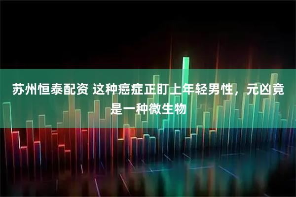 苏州恒泰配资 这种癌症正盯上年轻男性，元凶竟是一种微生物