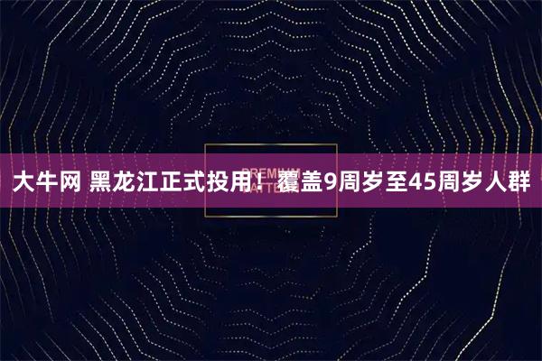 大牛网 黑龙江正式投用！覆盖9周岁至45周岁人群