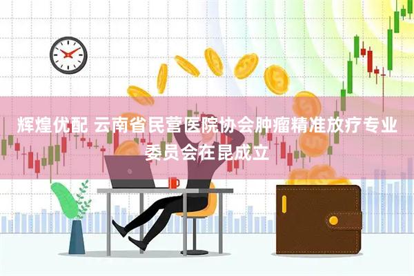 辉煌优配 云南省民营医院协会肿瘤精准放疗专业委员会在昆成立
