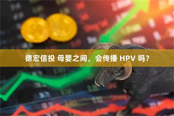 德宏信投 母婴之间，会传播 HPV 吗？