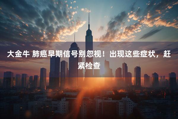 大金牛 肺癌早期信号别忽视！出现这些症状，赶紧检查