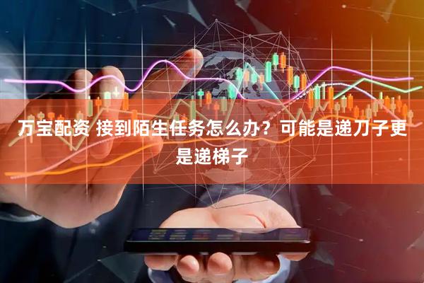 万宝配资 接到陌生任务怎么办？可能是递刀子更是递梯子