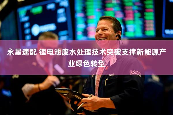 永星速配 锂电池废水处理技术突破支撑新能源产业绿色转型