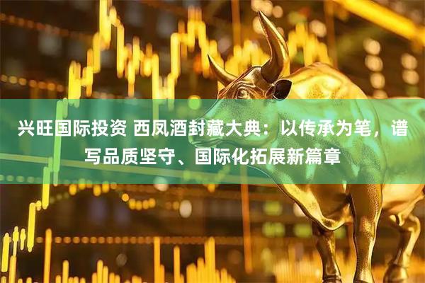 兴旺国际投资 西凤酒封藏大典：以传承为笔，谱写品质坚守、国际化拓展新篇章
