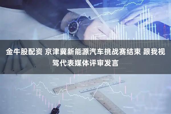 金牛股配资 京津冀新能源汽车挑战赛结束 跟我视驾代表媒体评审发言