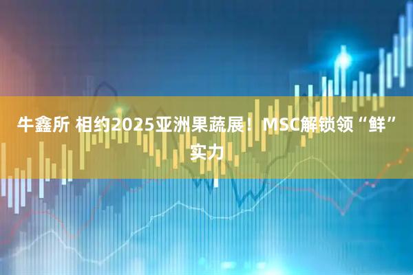 牛鑫所 相约2025亚洲果蔬展！MSC解锁领“鲜”实力