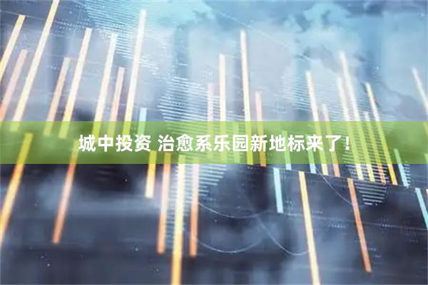 城中投资 治愈系乐园新地标来了！