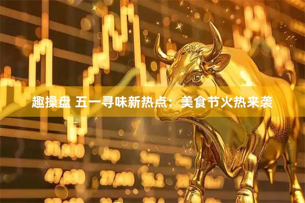 趣操盘 五一寻味新热点：美食节火热来袭
